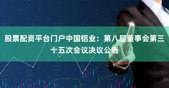 股票配资平台门户中国铝业：第八届董事会第三十五次会议决议公告