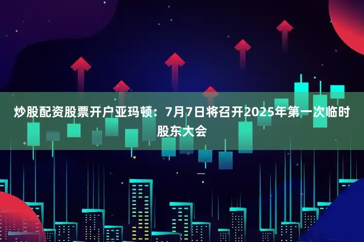 炒股配资股票开户亚玛顿：7月7日将召开2025年第一次临时股东大会