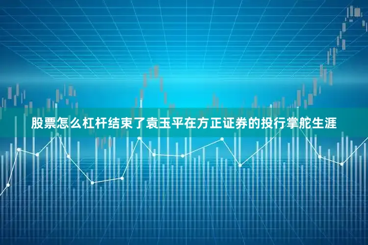 股票怎么杠杆结束了袁玉平在方正证券的投行掌舵生涯