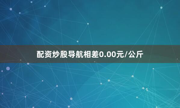 配资炒股导航相差0.00元/公斤