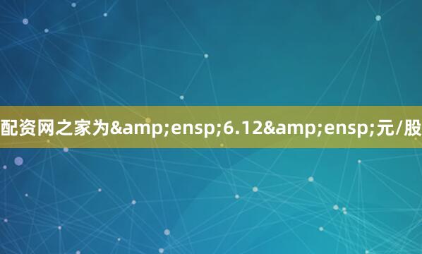 配资网之家为&ensp;6.12&ensp;元/股