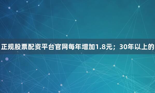 正规股票配资平台官网每年增加1.8元；30年以上的