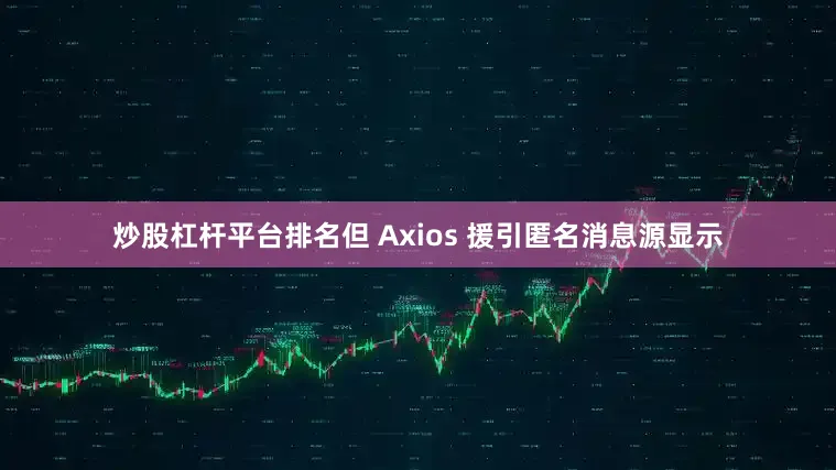 炒股杠杆平台排名但 Axios 援引匿名消息源显示