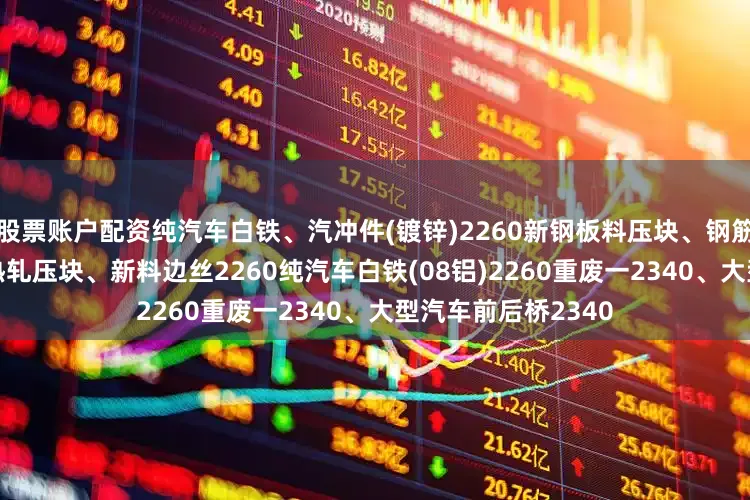 股票账户配资纯汽车白铁、汽冲件(镀锌)2260新钢板料压块、钢筋压块2280冷轧、热轧压块、新料边丝2260纯汽车白铁(08铝)2260重废一2340、大型汽车前后桥2340