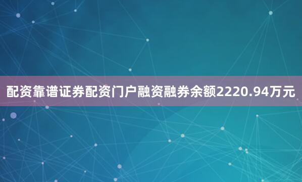 配资靠谱证券配资门户融资融券余额2220.94万元
