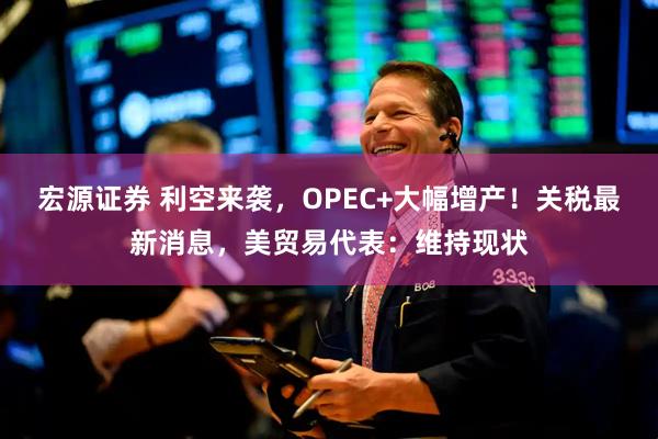 宏源证券 利空来袭，OPEC+大幅增产！关税最新消息，美贸易代表：维持现状