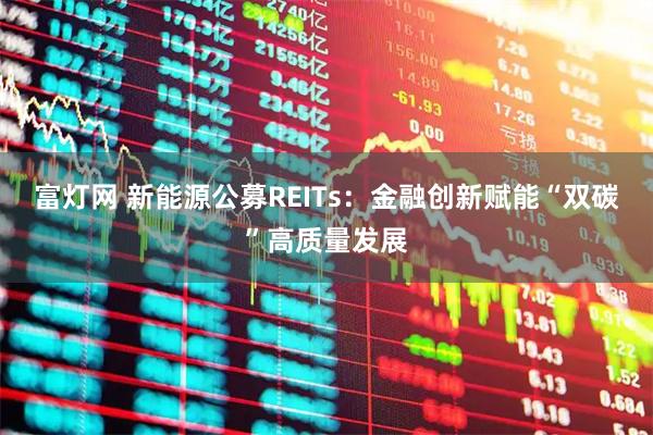 富灯网 新能源公募REITs:金融创新赋能“双碳”高质量发展