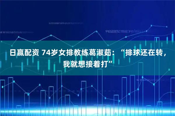 日赢配资 74岁女排教练葛淑茹：“排球还在转，我就想接着打”