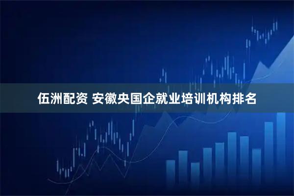 伍洲配资 安徽央国企就业培训机构排名