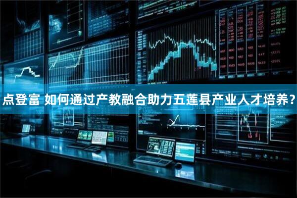 点登富 如何通过产教融合助力五莲县产业人才培养？