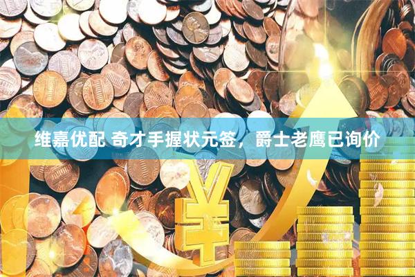 维嘉优配 奇才手握状元签，爵士老鹰已询价