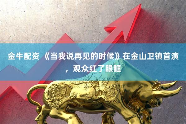金牛配资 《当我说再见的时候》在金山卫镇首演，观众红了眼眶