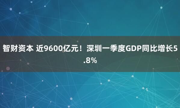 智财资本 近9600亿元!深圳一季度GDP同比增长5.8%