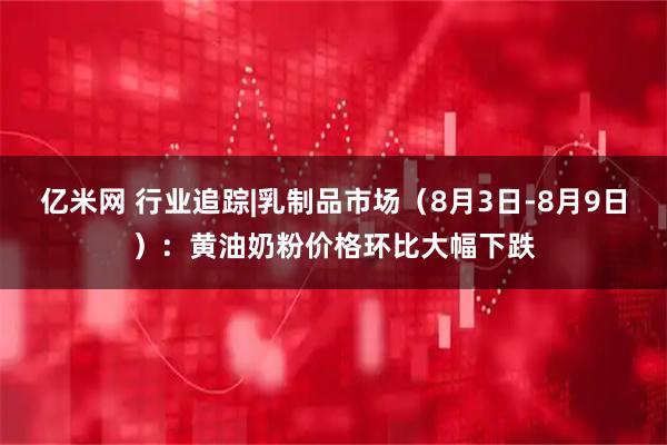亿米网 行业追踪|乳制品市场（8月3日-8月9日）：黄油奶粉价格环比大幅下跌