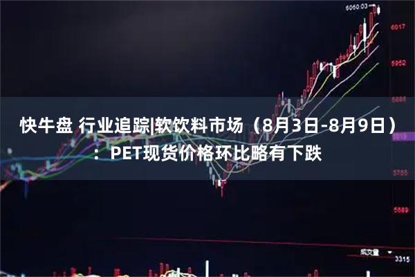 快牛盘 行业追踪|软饮料市场（8月3日-8月9日）：PET现货价格环比略有下跌
