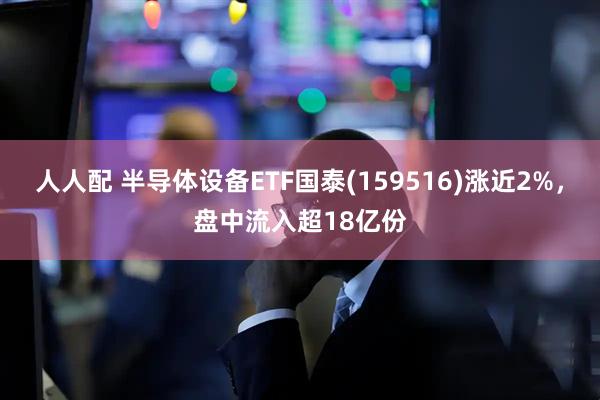 人人配 半导体设备ETF国泰(159516)涨近2%，盘中流入超18亿份