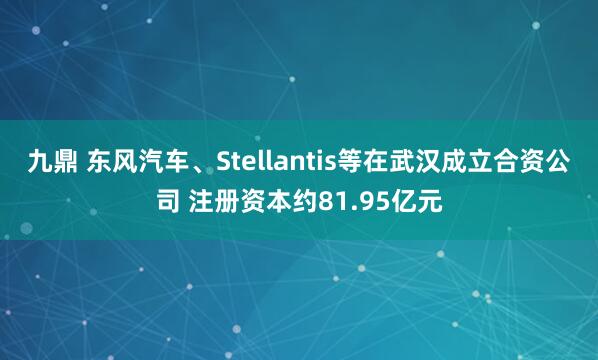 九鼎 东风汽车、Stellantis等在武汉成立合资公司 注册资本约81.95亿元
