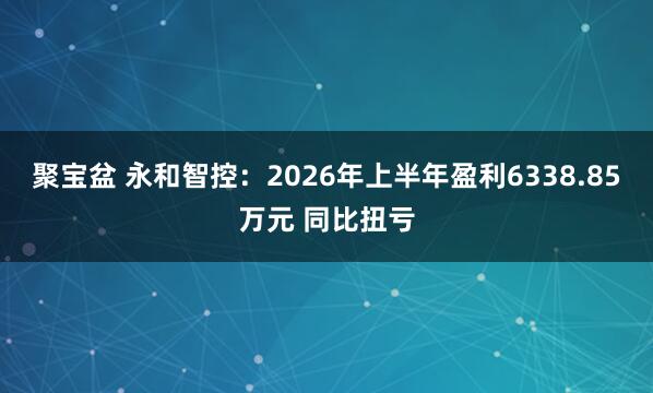 聚宝盆 永和智控：2026年上半年盈利6338.85万元 同比扭亏