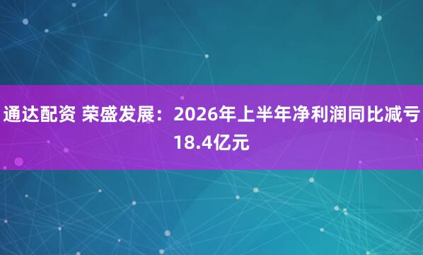 通达配资 荣盛发展：2026年上半年净利润同比减亏18.4亿元