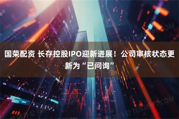 国荣配资 长存控股IPO迎新进展！公司审核状态更新为“已问询”