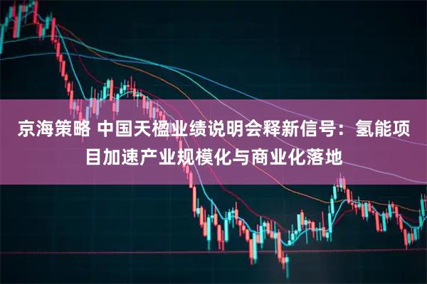 京海策略 中国天楹业绩说明会释新信号：氢能项目加速产业规模化与商业化落地